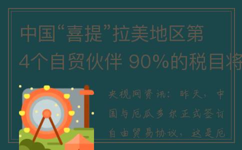 中国“喜提”拉美地区第4个自贸伙伴 90%的税目将相互取消关税