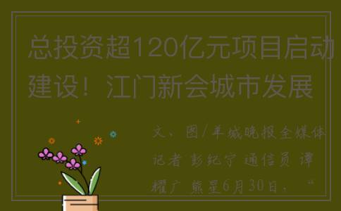 总投资超120亿元项目启动建设！江门新会城市发展推介会举行(总投资超120亿元怎么算)