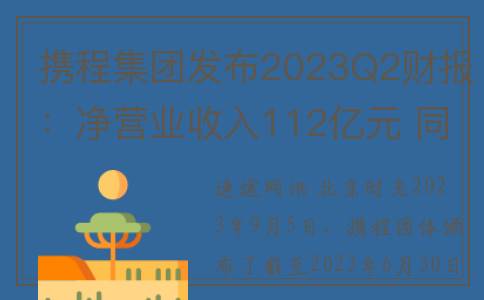 携程集团发布2023Q2财报：净营业收入112亿元 同比增长180%(携程集团发布2022q1财报净营收41亿元)