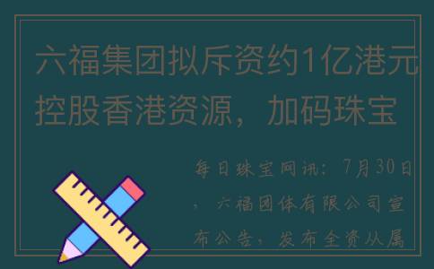 六福集团拟斥资约1亿港元控股香港资源，加码珠宝品牌“金至尊”(六福集团拟斥资多少亿)