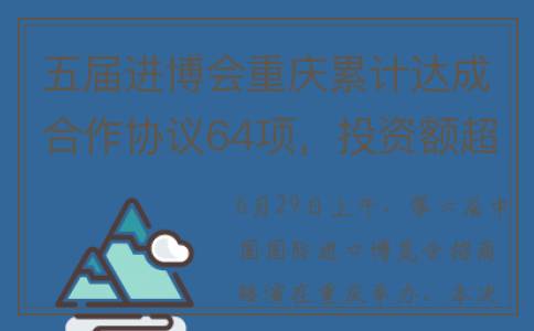 五届进博会重庆累计达成合作协议64项，投资额超1138亿元！(重庆 进博会)